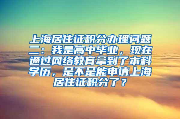 上海居住证积分办理问题二：我是高中毕业，现在通过网络教育拿到了本科学历，是不是能申请上海居住证积分了？