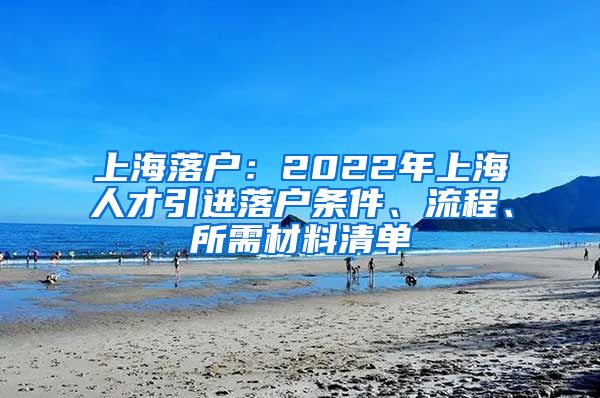 上海落户：2022年上海人才引进落户条件、流程、所需材料清单