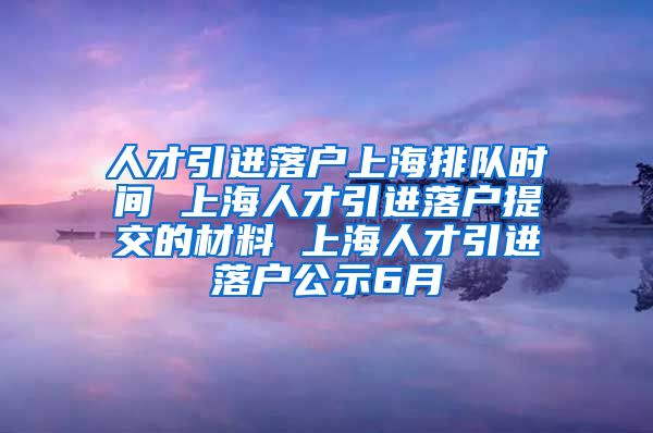 人才引进落户上海排队时间 上海人才引进落户提交的材料 上海人才引进落户公示6月