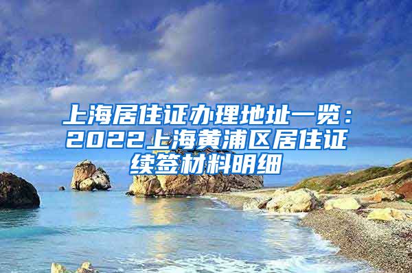 上海居住证办理地址一览：2022上海黄浦区居住证续签材料明细