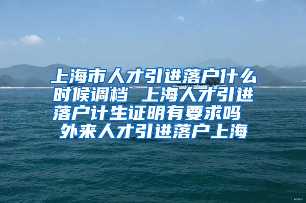 上海市人才引进落户什么时候调档 上海人才引进落户计生证明有要求吗 外来人才引进落户上海