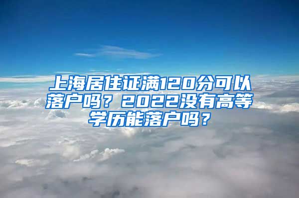 上海居住证满120分可以落户吗？2022没有高等学历能落户吗？