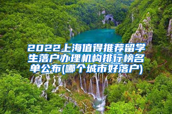 2022上海值得推荐留学生落户办理机构排行榜名单公布(哪个城市好落户)