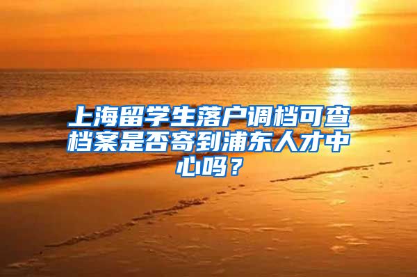 上海留学生落户调档可查档案是否寄到浦东人才中心吗？