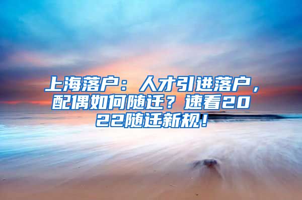 上海落户：人才引进落户，配偶如何随迁？速看2022随迁新规！