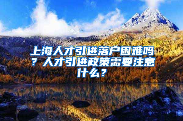 上海人才引进落户困难吗？人才引进政策需要注意什么？