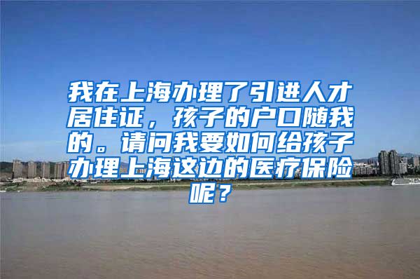 我在上海办理了引进人才居住证，孩子的户口随我的。请问我要如何给孩子办理上海这边的医疗保险呢？