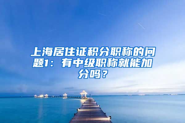 上海居住证积分职称的问题1：有中级职称就能加分吗？