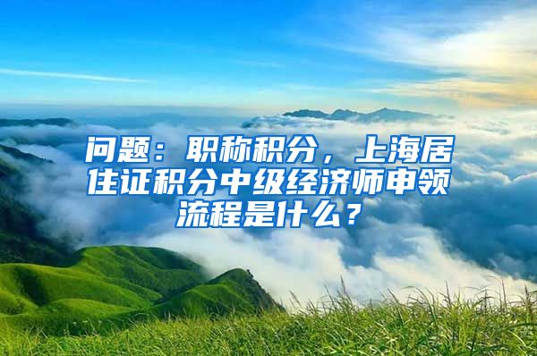 问题：职称积分，上海居住证积分中级经济师申领流程是什么？