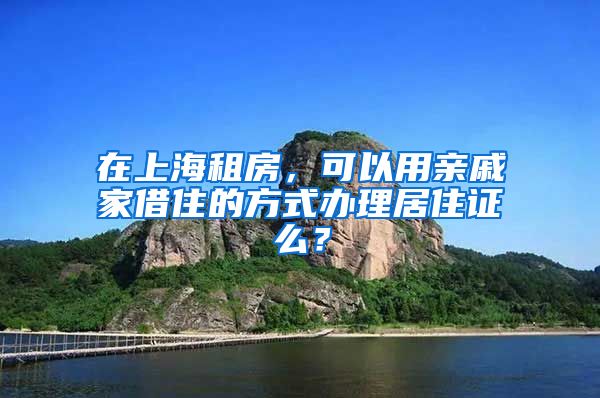 在上海租房，可以用亲戚家借住的方式办理居住证么？