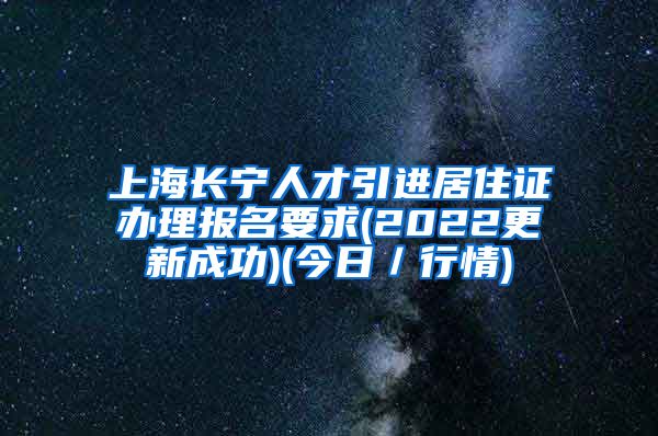 上海长宁人才引进居住证办理报名要求(2022更新成功)(今日／行情)