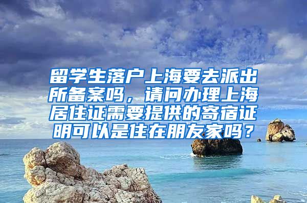 留学生落户上海要去派出所备案吗，请问办理上海居住证需要提供的寄宿证明可以是住在朋友家吗？