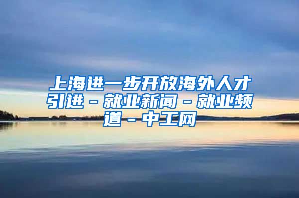 上海进一步开放海外人才引进－就业新闻－就业频道－中工网