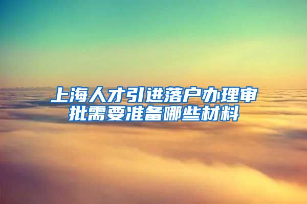 上海人才引进落户办理审批需要准备哪些材料