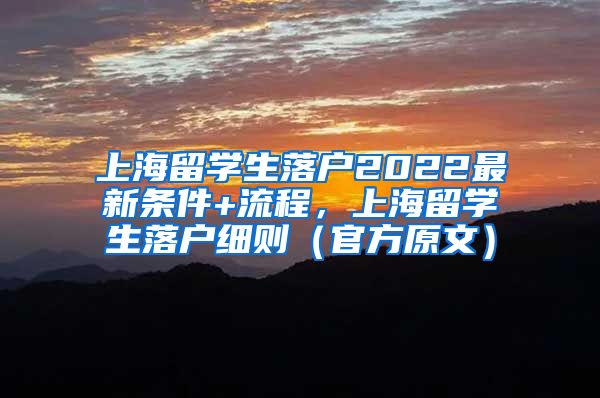 上海留学生落户2022最新条件+流程，上海留学生落户细则（官方原文）