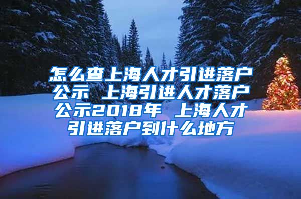 怎么查上海人才引进落户公示 上海引进人才落户公示2018年 上海人才引进落户到什么地方