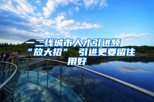 一二线城市人才引进频“放大招” 引进更要留住用好