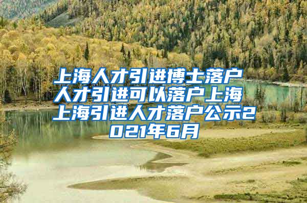 上海人才引进博士落户 人才引进可以落户上海 上海引进人才落户公示2021年6月