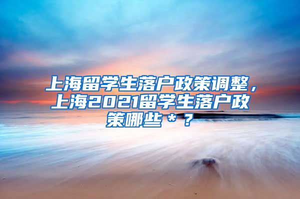 上海留学生落户政策调整，上海2021留学生落户政策哪些＊？