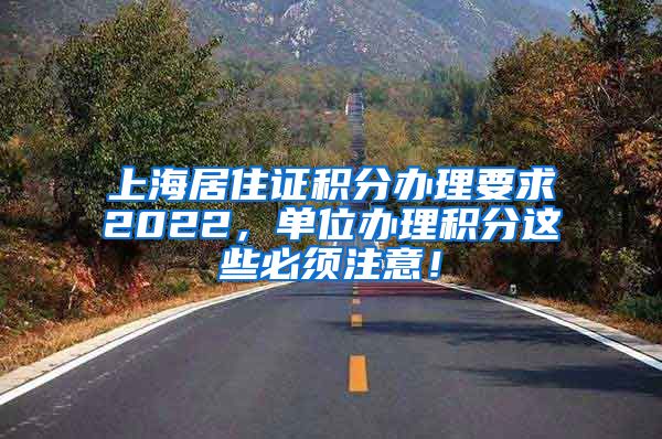 上海居住证积分办理要求2022，单位办理积分这些必须注意！