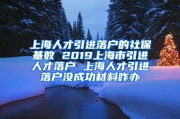 上海人才引进落户的社保基数 2019上海市引进人才落户 上海人才引进落户没成功材料咋办