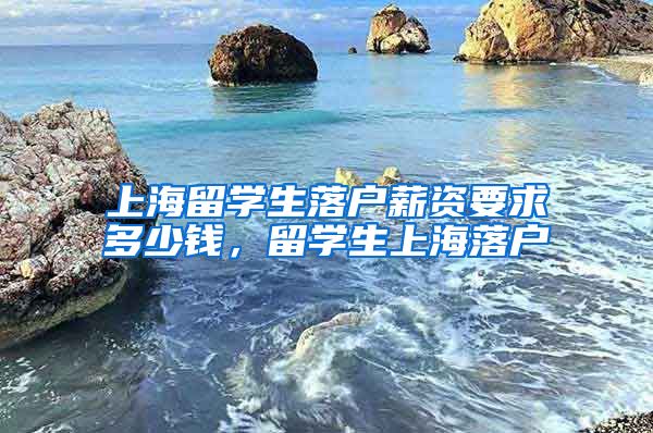 上海留学生落户薪资要求多少钱，留学生上海落户