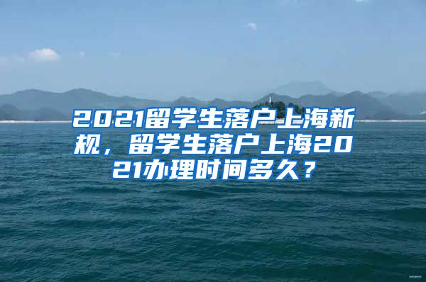 2021留学生落户上海新规，留学生落户上海2021办理时间多久？