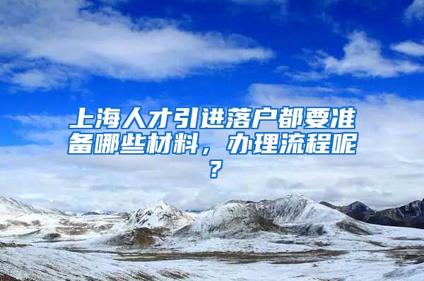 上海人才引进落户都要准备哪些材料，办理流程呢？