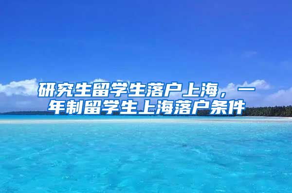 研究生留学生落户上海，一年制留学生上海落户条件