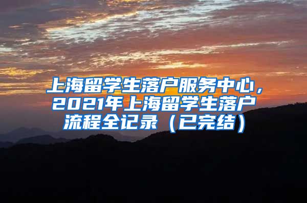 上海留学生落户服务中心，2021年上海留学生落户流程全记录（已完结）