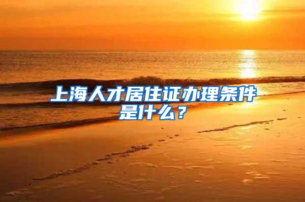 上海人才居住证办理条件是什么？