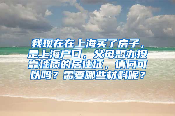 我现在在上海买了房子，是上海户口，父母想办投靠性质的居住证，请问可以吗？需要哪些材料呢？