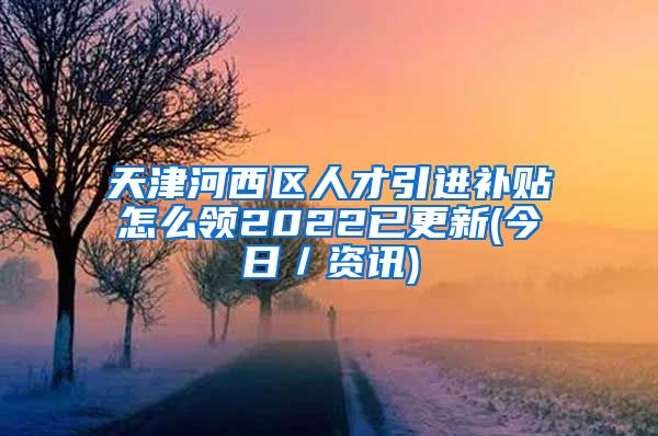 天津河西区人才引进补贴怎么领2022已更新(今日／资讯)