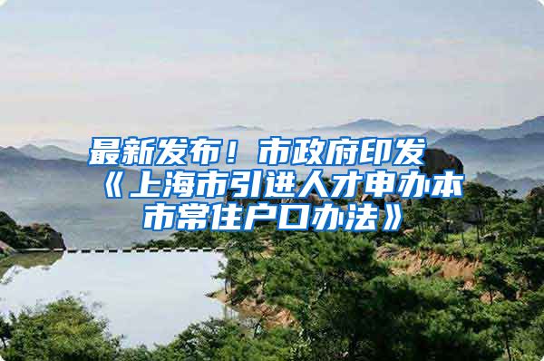 最新发布！市政府印发《上海市引进人才申办本市常住户口办法》