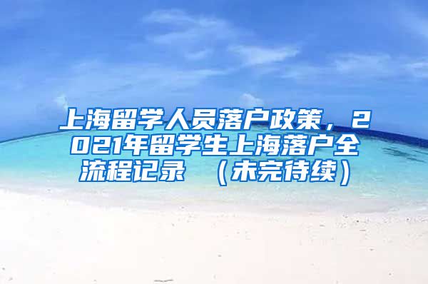 上海留学人员落户政策，2021年留学生上海落户全流程记录 （未完待续）