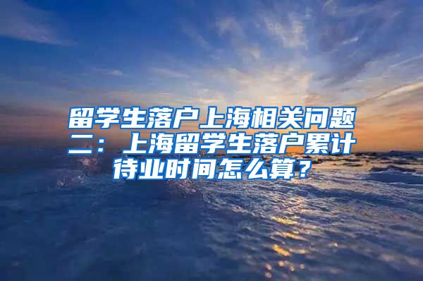 留学生落户上海相关问题二：上海留学生落户累计待业时间怎么算？