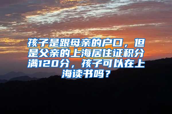 孩子是跟母亲的户口，但是父亲的上海居住证积分满120分，孩子可以在上海读书吗？