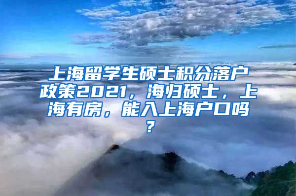 上海留学生硕士积分落户政策2021，海归硕士，上海有房，能入上海户口吗？