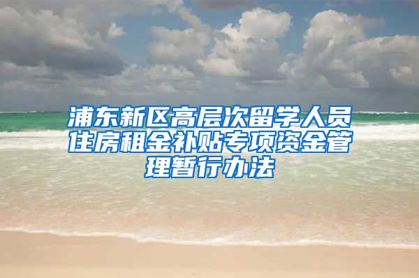 浦东新区高层次留学人员住房租金补贴专项资金管理暂行办法