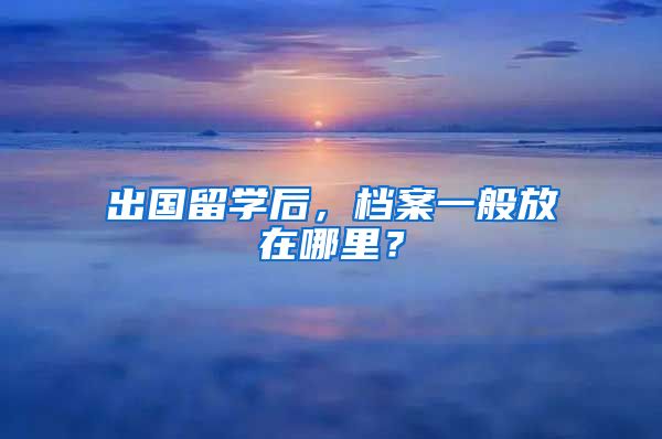 出国留学后，档案一般放在哪里？