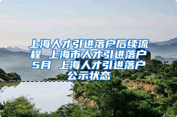 上海人才引进落户后续流程 上海市人才引进落户5月 上海人才引进落户公示状态