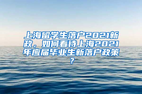 上海留学生落户2021新政，如何看待上海2021年应届毕业生新落户政策？