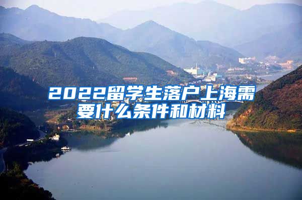 2022留学生落户上海需要什么条件和材料