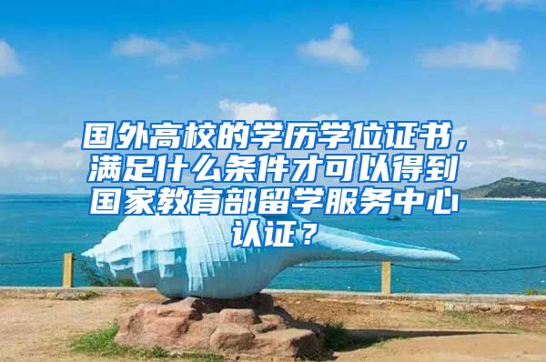 国外高校的学历学位证书，满足什么条件才可以得到国家教育部留学服务中心认证？