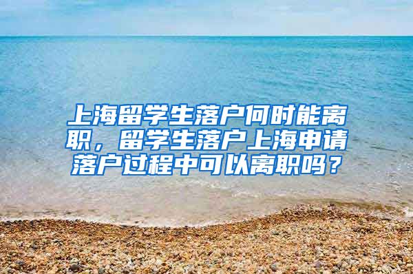 上海留学生落户何时能离职，留学生落户上海申请落户过程中可以离职吗？