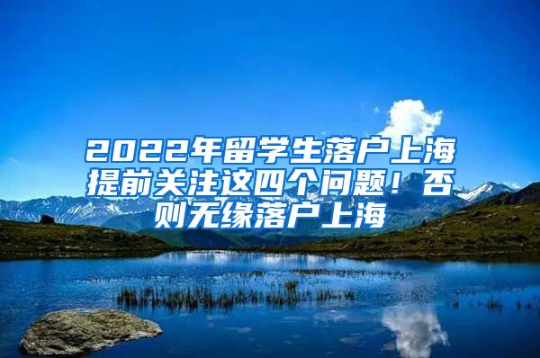 2022年留学生落户上海提前关注这四个问题！否则无缘落户上海