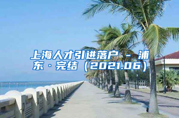 上海人才引进落户 - 浦东·完结（2021.06）