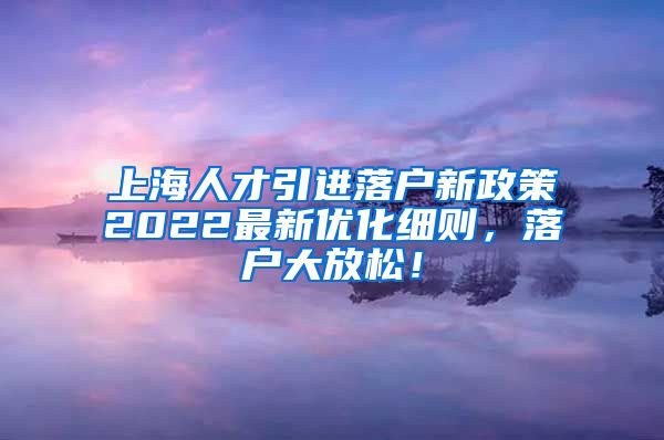 上海人才引进落户新政策2022最新优化细则，落户大放松！