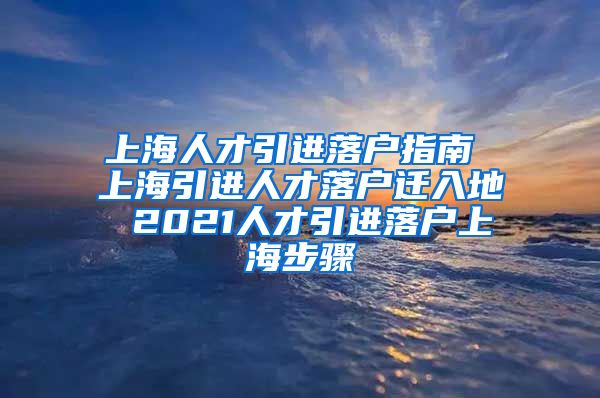 上海人才引进落户指南 上海引进人才落户迁入地 2021人才引进落户上海步骤