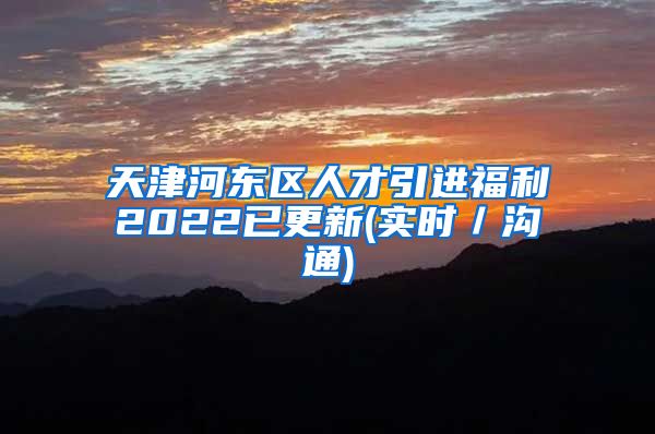 天津河东区人才引进福利2022已更新(实时／沟通)